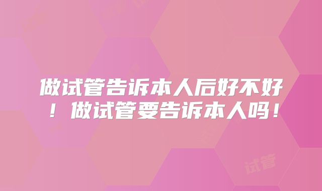 做试管告诉本人后好不好！做试管要告诉本人吗！