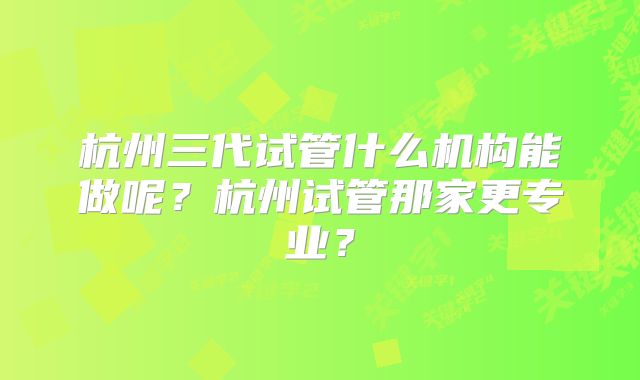 杭州三代试管什么机构能做呢？杭州试管那家更专业？