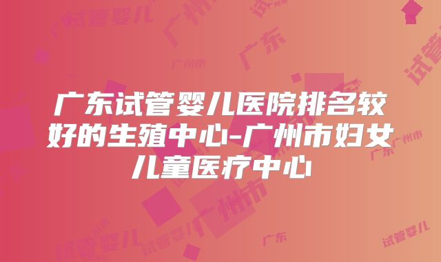 广东试管婴儿医院排名较好的生殖中心-广州市妇女儿童医疗中心