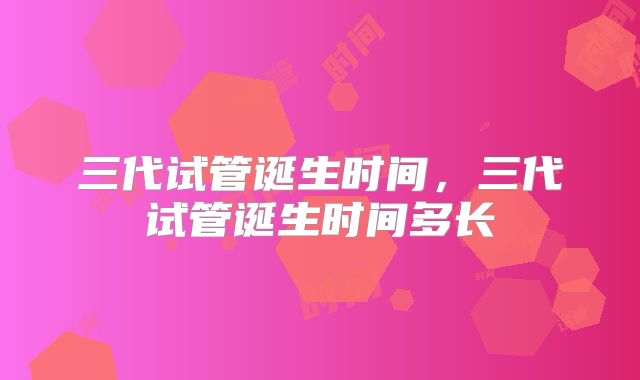 三代试管诞生时间，三代试管诞生时间多长
