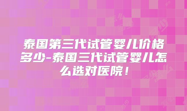 泰国第三代试管婴儿价格多少-泰国三代试管婴儿怎么选对医院！