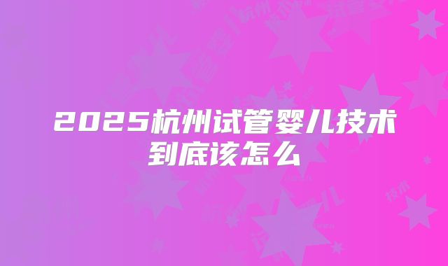 2025杭州试管婴儿技术到底该怎么