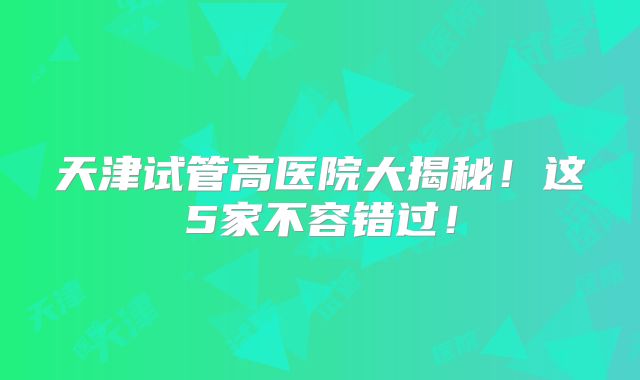 天津试管高医院大揭秘！这5家不容错过！
