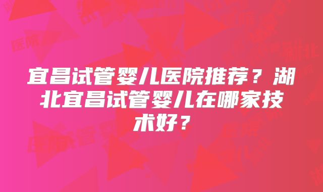 宜昌试管婴儿医院推荐?湖北宜昌试管婴儿在哪家技术好?