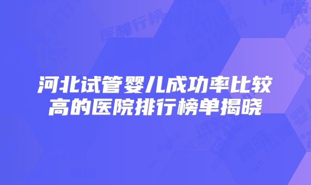河北试管婴儿成功率比较高的医院排行榜单揭晓
