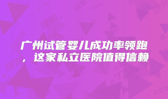 广州试管婴儿成功率领跑，这家私立医院值得信赖