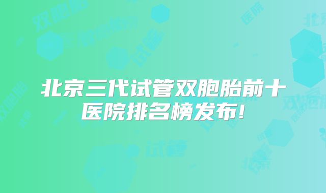 北京三代试管双胞胎前十医院排名榜发布!