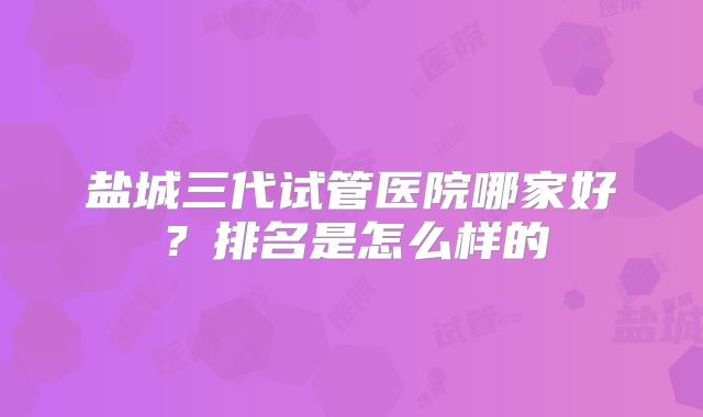 盐城三代试管医院哪家好？排名是怎么样的