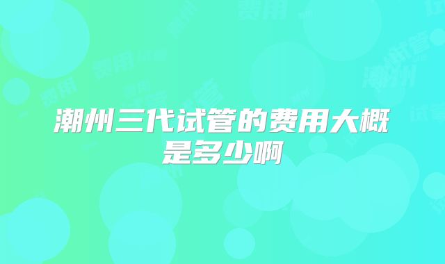 潮州三代试管的费用大概是多少啊