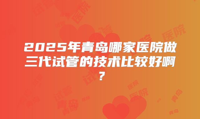 2025年青岛哪家医院做三代试管的技术比较好啊?