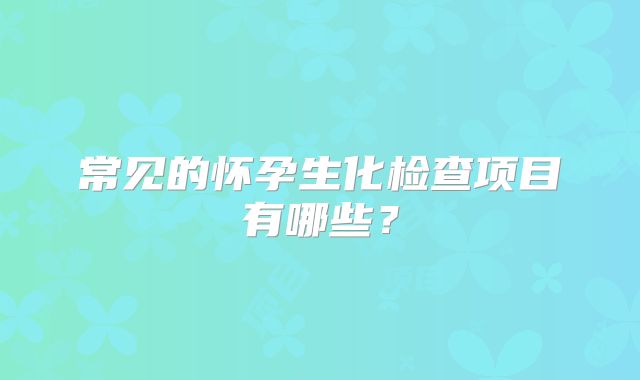 常见的怀孕生化检查项目有哪些？