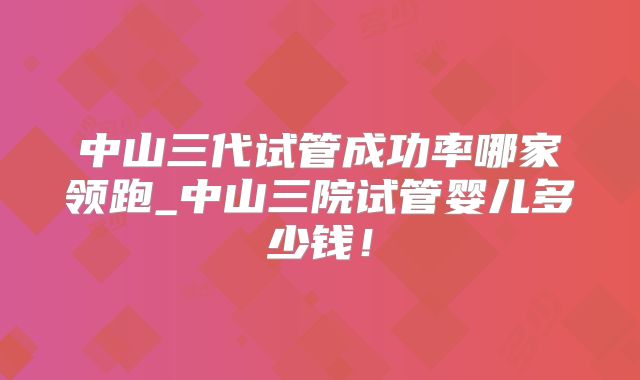 中山三代试管成功率哪家领跑_中山三院试管婴儿多少钱！