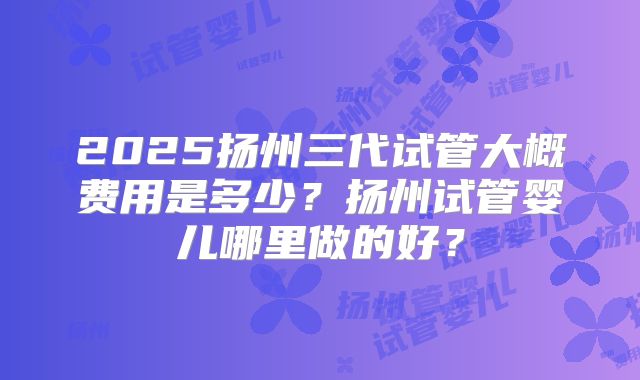 2025扬州三代试管大概费用是多少？扬州试管婴儿哪里做的好？
