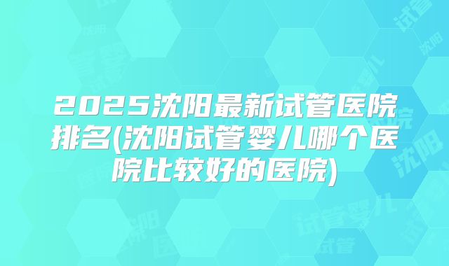 2025沈阳最新试管医院排名(沈阳试管婴儿哪个医院比较好的医院)