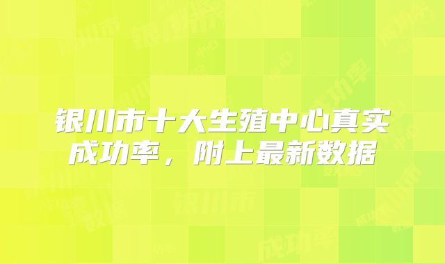 银川市十大生殖中心真实成功率，附上最新数据