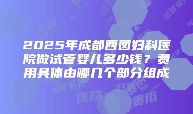 2025年成都西囡妇科医院做试管婴儿多少钱？费用具体由哪几个部分组成
