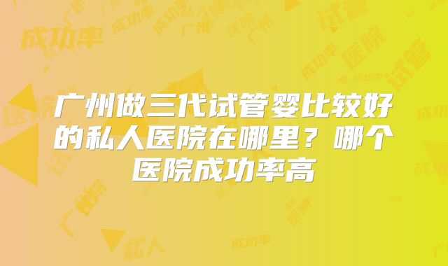 广州做三代试管婴比较好的私人医院在哪里?哪个医院成功率高