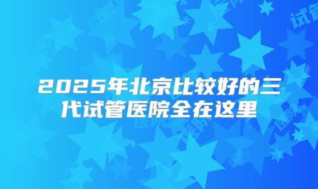 2025年北京比较好的三代试管医院全在这里