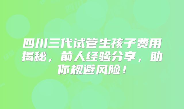 四川三代试管生孩子费用揭秘,前人经验分享,助你规避风险!