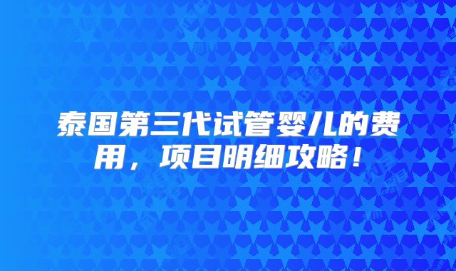 泰国第三代试管婴儿的费用，项目明细攻略！