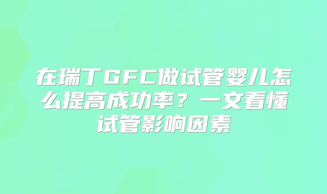 在瑞丁GFC做试管婴儿怎么提高成功率？一文看懂试管影响因素