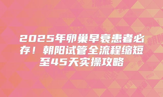 2025年卵巢早衰患者必存!朝阳试管全流程缩短至45天实操攻略