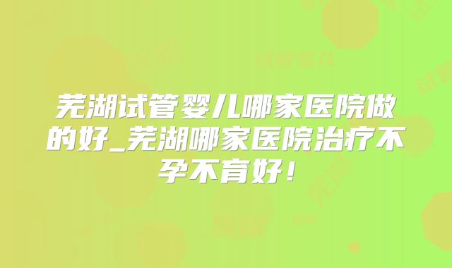 芜湖试管婴儿哪家医院做的好_芜湖哪家医院治疗不孕不育好!
