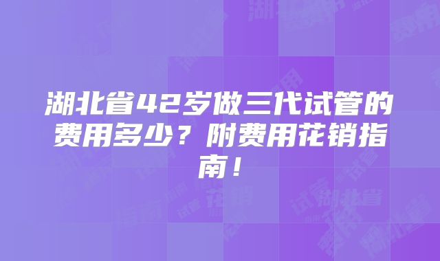 湖北省42岁做三代试管的费用多少？附费用花销指南！