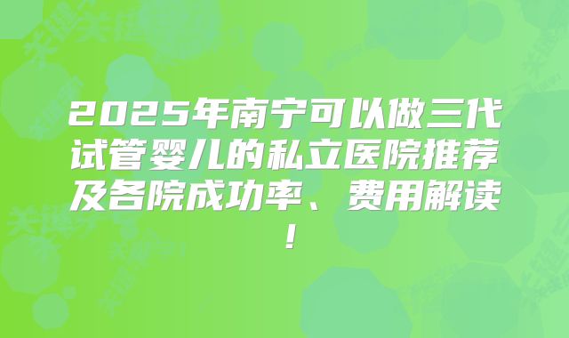 2025年南宁可以做三代试管婴儿的私立医院推荐及各院成功率、费用解读！