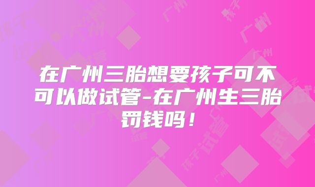 在广州三胎想要孩子可不可以做试管-在广州生三胎罚钱吗!