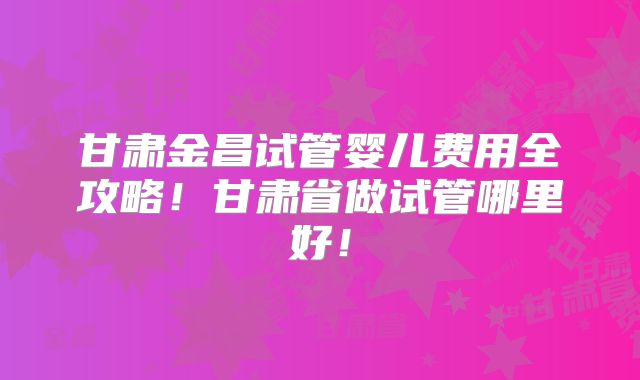 甘肃金昌试管婴儿费用全攻略!甘肃省做试管哪里好!