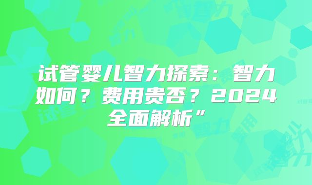 试管婴儿智力探索：智力如何？费用贵否？2024全面解析”