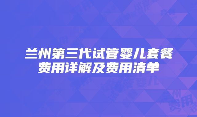 兰州第三代试管婴儿套餐费用详解及费用清单