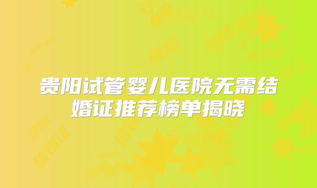 贵阳试管婴儿医院无需结婚证推荐榜单揭晓