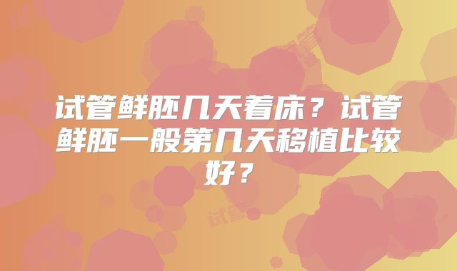 试管鲜胚几天着床？试管鲜胚一般第几天移植比较好？