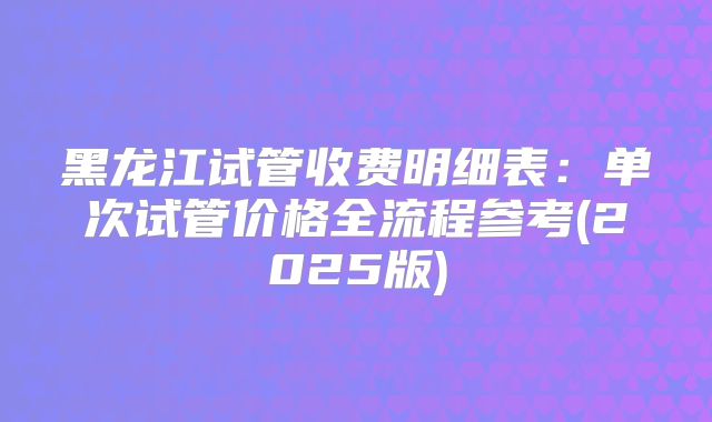 黑龙江试管收费明细表：单次试管价格全流程参考(2025版)