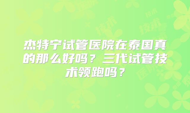 杰特宁试管医院在泰国真的那么好吗？三代试管技术领跑吗？