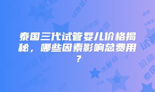 泰国三代试管婴儿价格揭秘，哪些因素影响总费用？