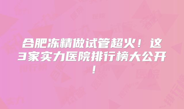 合肥冻精做试管超火！这3家实力医院排行榜大公开！