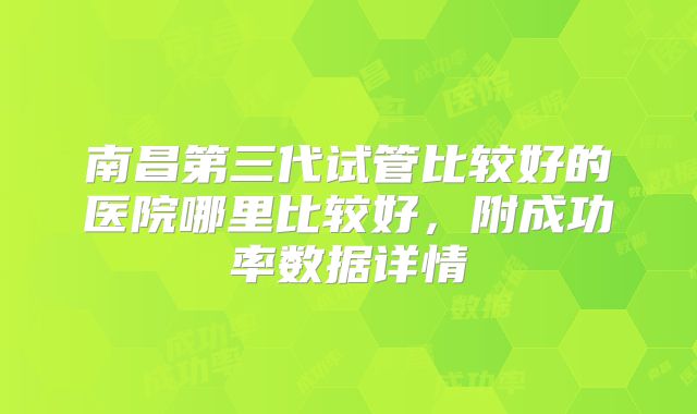 南昌第三代试管比较好的医院哪里比较好,附成功率数据详情