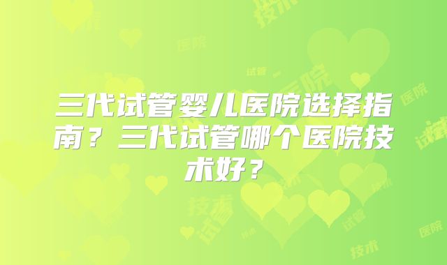 三代试管婴儿医院选择指南？三代试管哪个医院技术好？