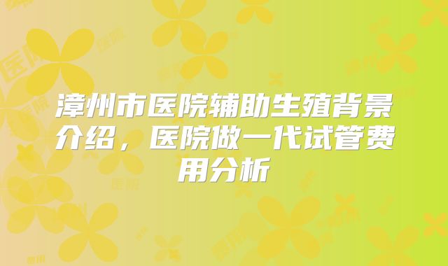 漳州市医院辅助生殖背景介绍,医院做一代试管费用分析