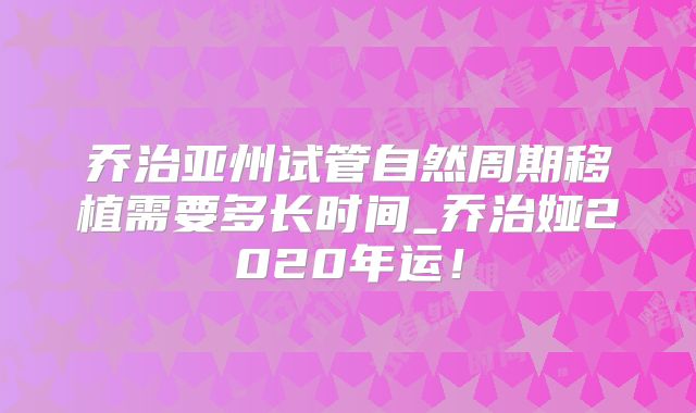 乔治亚州试管自然周期移植需要多长时间_乔治娅2020年运！