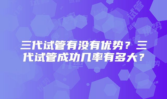 三代试管有没有优势?三代试管成功几率有多大?
