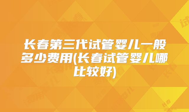 长春第三代试管婴儿一般多少费用(长春试管婴儿哪比较好)