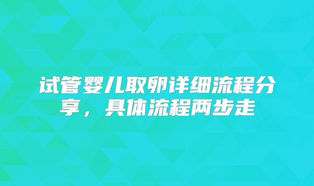 试管婴儿取卵详细流程分享，具体流程两步走