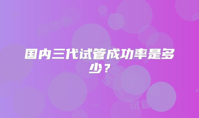 国内三代试管成功率是多少?