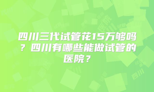 四川三代试管花15万够吗？四川有哪些能做试管的医院？