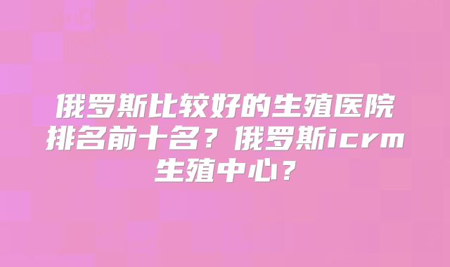 俄罗斯比较好的生殖医院排名前十名？俄罗斯icrm生殖中心？
