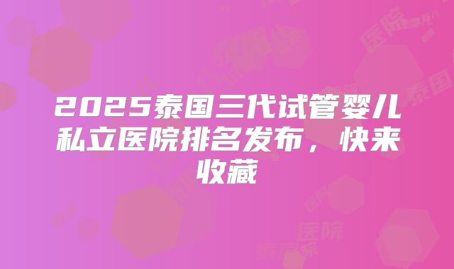 2025泰国三代试管婴儿私立医院排名发布，快来收藏